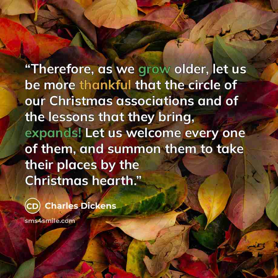 “Therefore, as we grow older, let us be more thankful that the circle of our Christmas associations and of the lessons that they bring, expands! Let us welcome every one of them, and summon them to take their places by the Christmas hearth.” quote by Charles Dickens