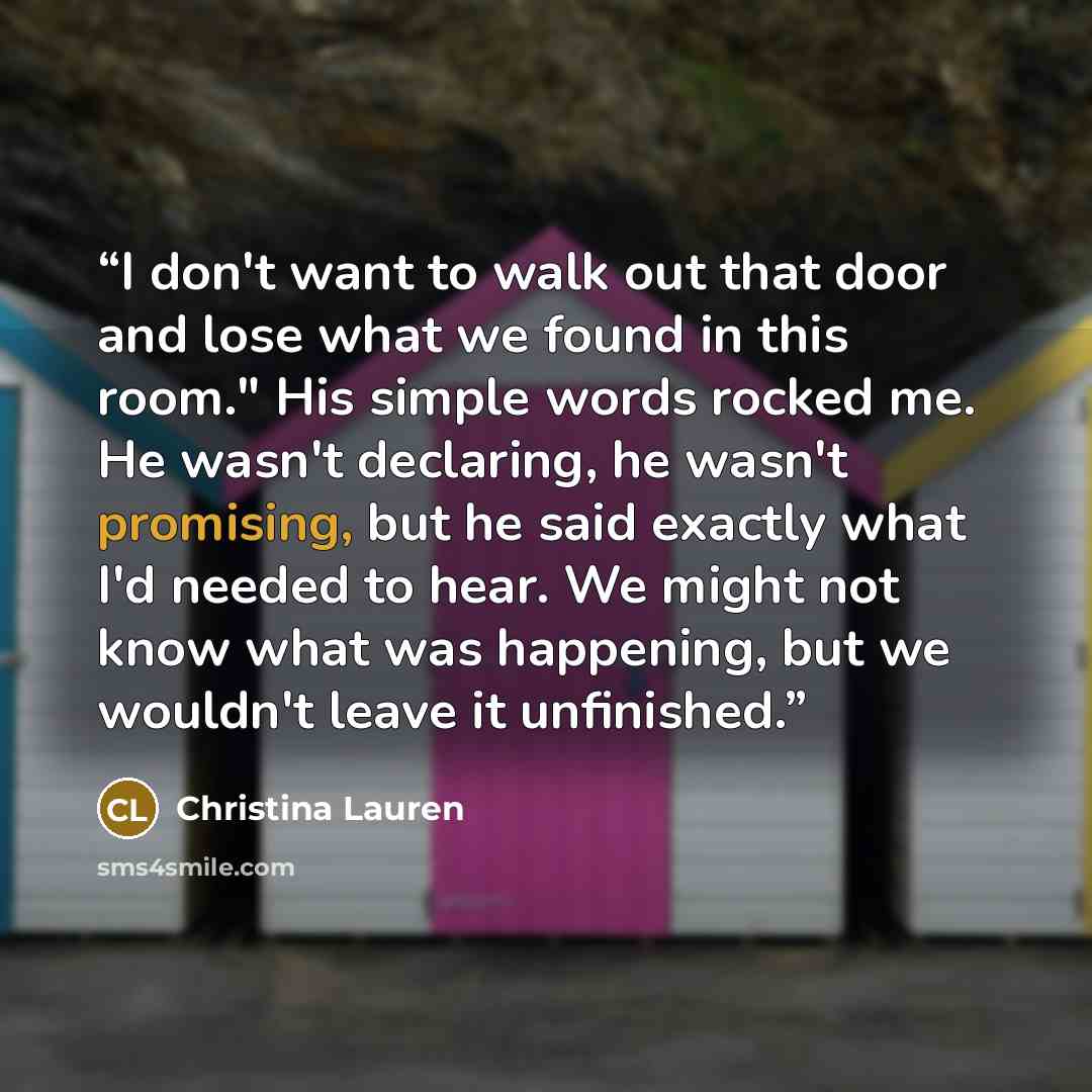 “I don't want to walk out that door and lose what we found in this room." His simple words rocked me. He wasn't declaring, he wasn't promising, but he said exactly what I'd needed to hear. We might not know what was happening, but we wouldn't leave it unfinished.” quote by Christina Lauren