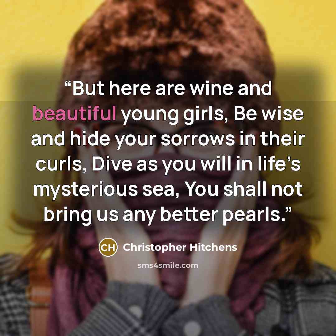 “But here are wine and beautiful young girls, Be wise and hide your sorrows in their curls, Dive as you will in life’s mysterious sea, You shall not bring us any better pearls.” quote by Christopher Hitchens