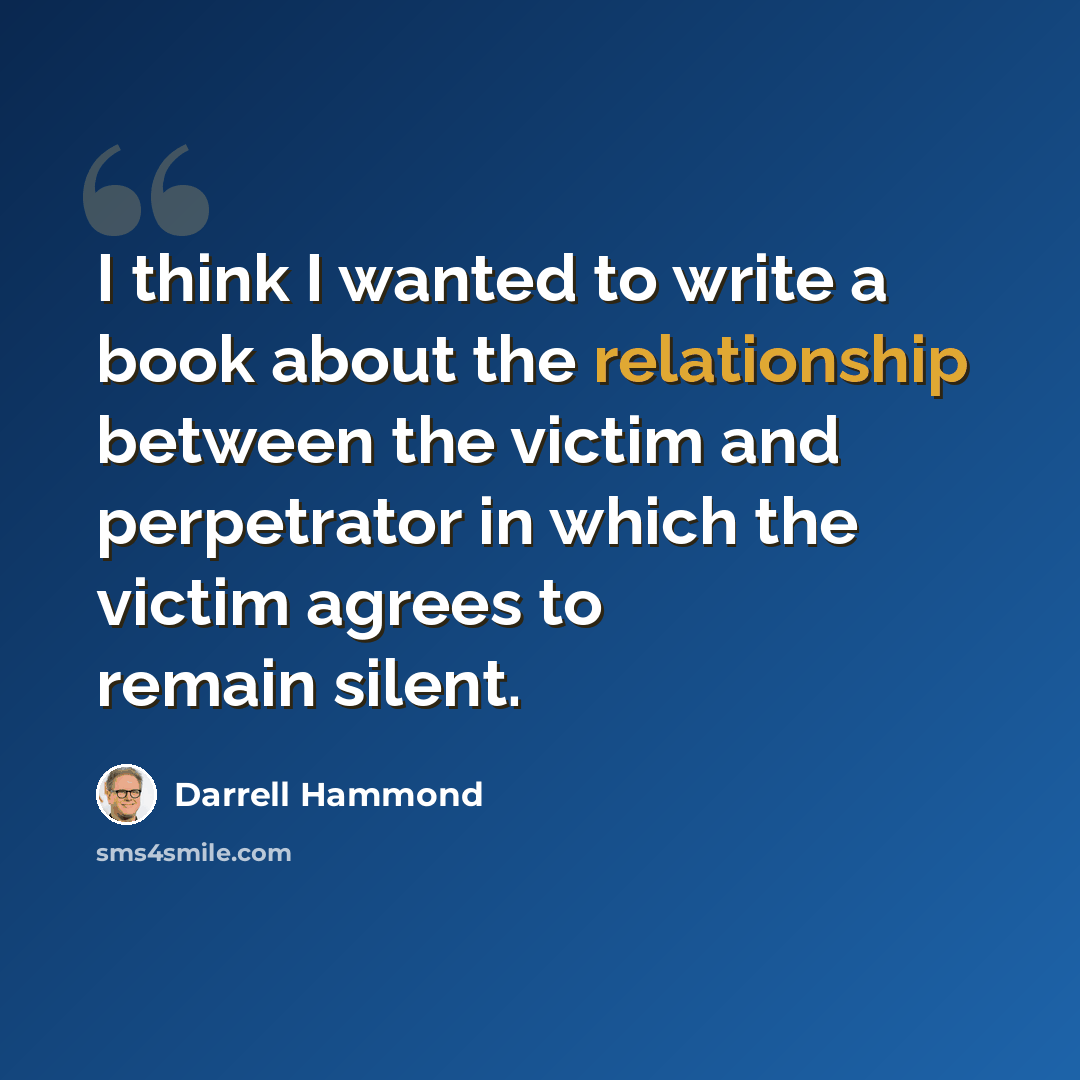 “I think I wanted to write a book about the relationship between the victim and perpetrator in which the victim agrees to remain silent.” quote by Darrell Hammond