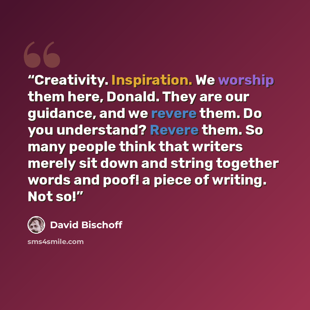 “Creativity. Inspiration. We worship them here, Donald. They are our guidance, and we revere them. Do you understand? Revere them. So many people think that writers merely sit down and string together words and poof! a piece of writing. Not so!” quote by David Bischoff