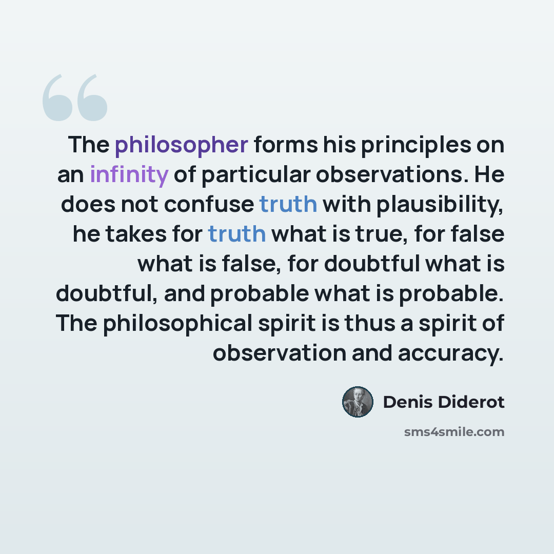 “The philosopher forms his principles on an infinity of particular observations. He does not confuse truth with plausibility, he takes for truth what is true, for false what is false, for doubtful what is doubtful, and probable what is probable. The philosophical spirit is thus a spirit of…” quote by Denis Diderot