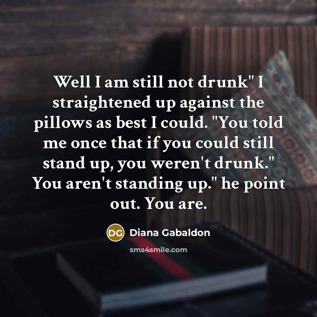 “Well I am still not drunk" I straightened up against the pillows as best I could. "You told me once that if you could still stand up, you weren't drunk." You aren't standing up." he point out. You are.” quote by Diana Gabaldon