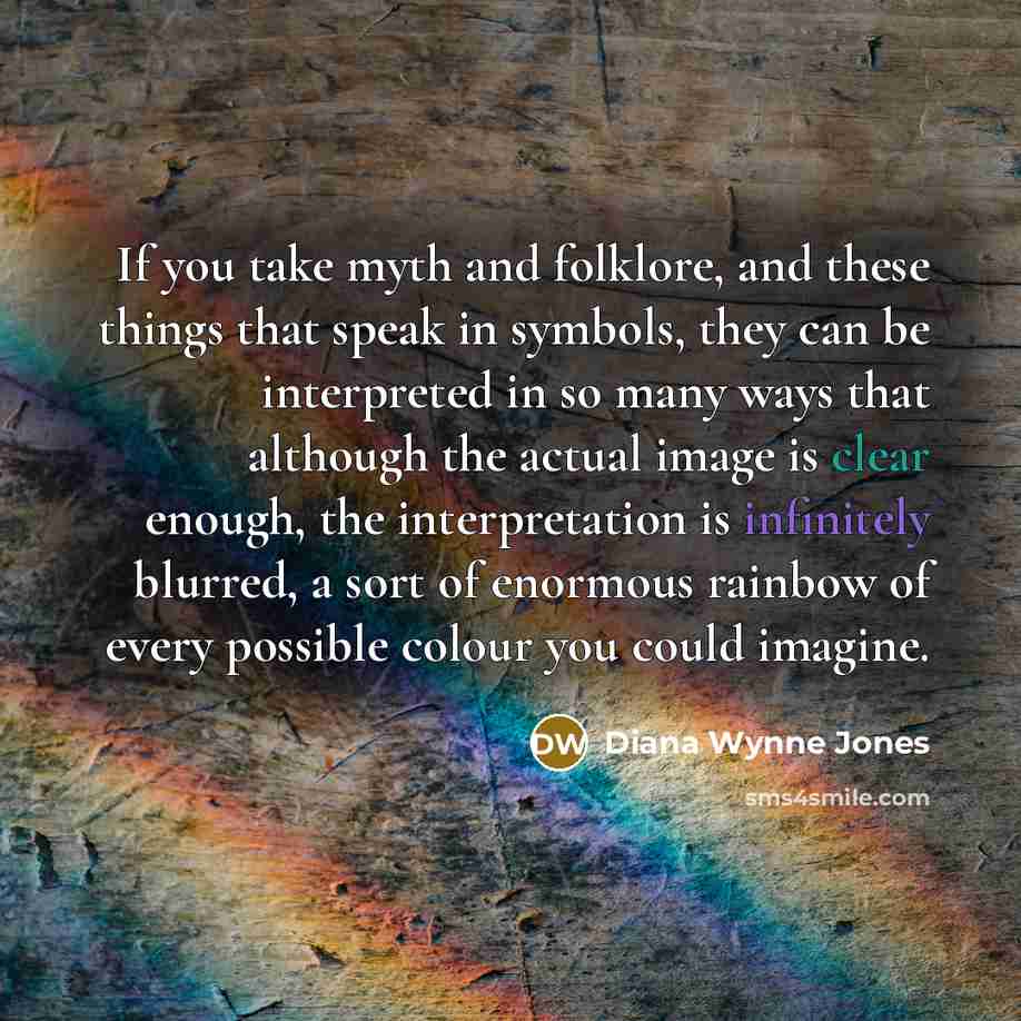 “If you take myth and folklore, and these things that speak in symbols, they can be interpreted in so many ways that although the actual image is clear enough, the interpretation is infinitely blurred, a sort of enormous rainbow of every possible colour you could imagine.” quote by Diana Wynne Jones