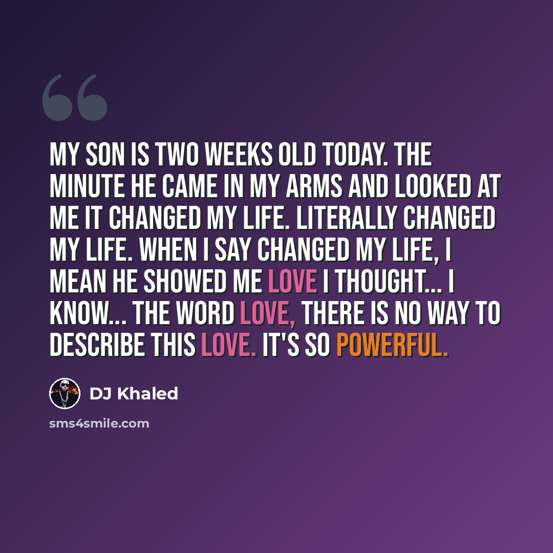 “My son is two weeks old today. The minute he came in my arms and looked at me it changed my life. Literally changed my life. When I say changed my life, I mean he showed me love I thought... I know... the word love, there is no way to describe this love. It's so powerful.” quote by DJ Khaled