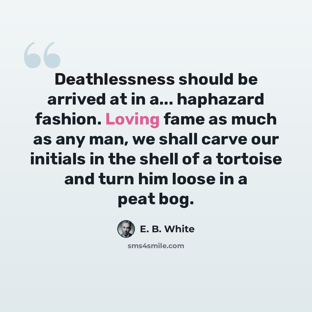 “Deathlessness should be arrived at in a... haphazard fashion. Loving fame as much as any man, we shall carve our initials in the shell of a tortoise and turn him loose in a peat bog.” quote by E. B. White