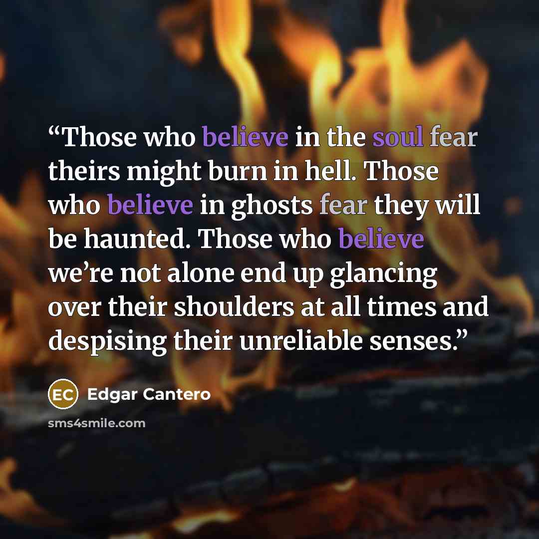 “Those who believe in the soul fear theirs might burn in hell. Those who believe in ghosts fear they will be haunted. Those who believe we’re not alone end up glancing over their shoulders at all times and despising their unreliable senses.” quote by Edgar Cantero