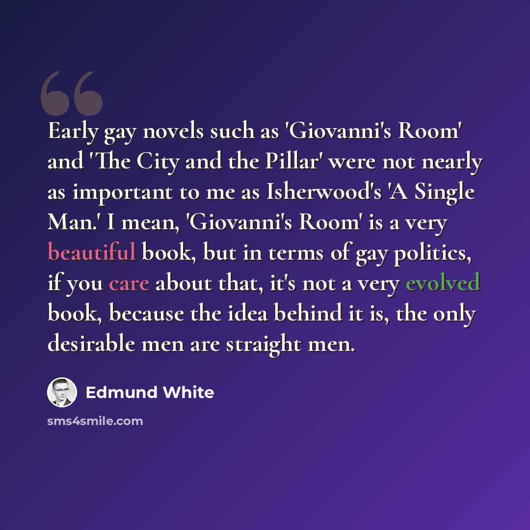 “Early gay novels such as 'Giovanni's Room' and 'The City and the Pillar' were not nearly as important to me as Isherwood's 'A Single Man.' I mean, 'Giovanni's Room' is a very beautiful book, but in terms of gay politics, if you care about that, it's not a very evolved book, because the idea behind…” quote by Edmund White