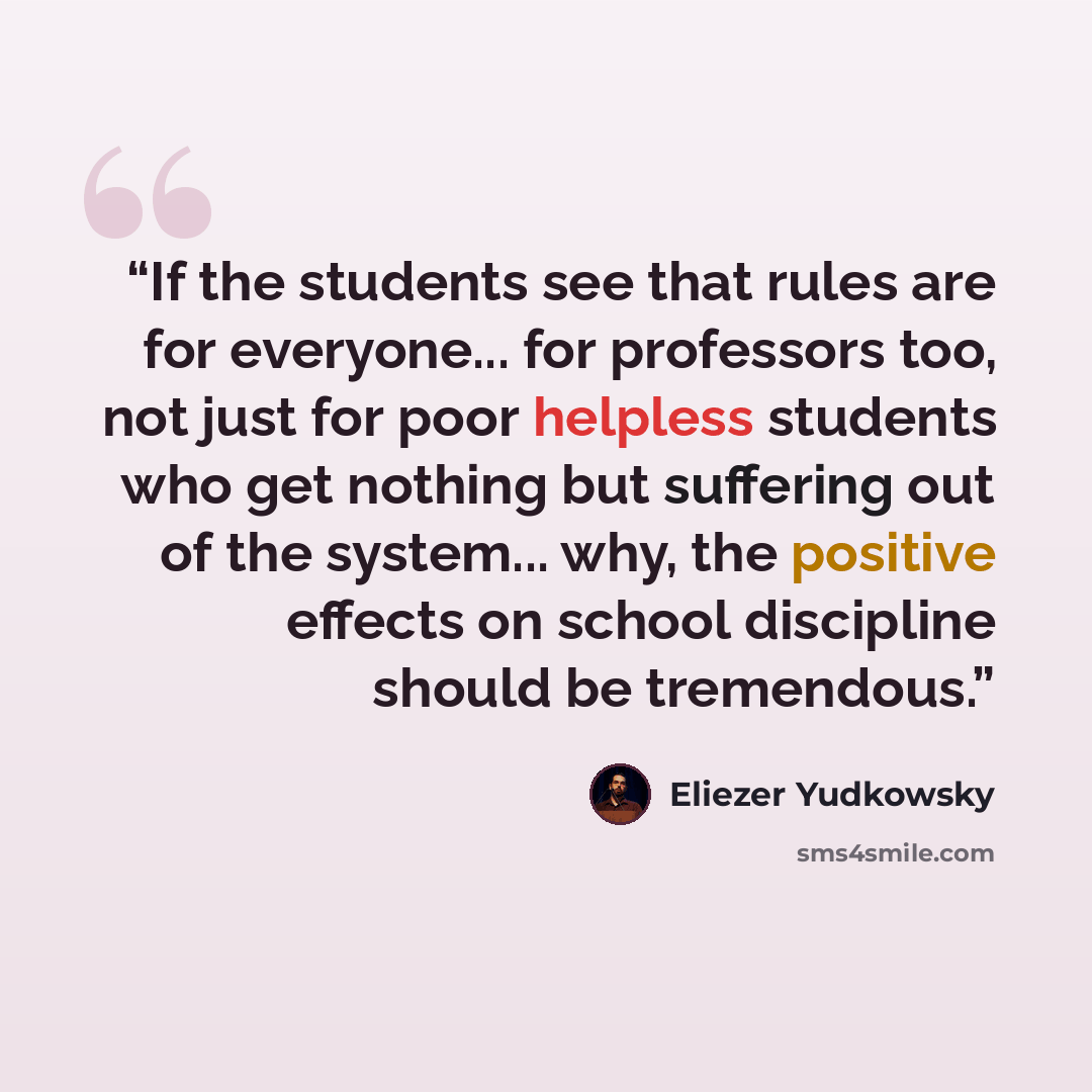 “If the students see that rules are for everyone... for professors too, not just for poor helpless students who get nothing but suffering out of the system... why, the positive effects on school discipline should be tremendous.” quote by Eliezer Yudkowsky