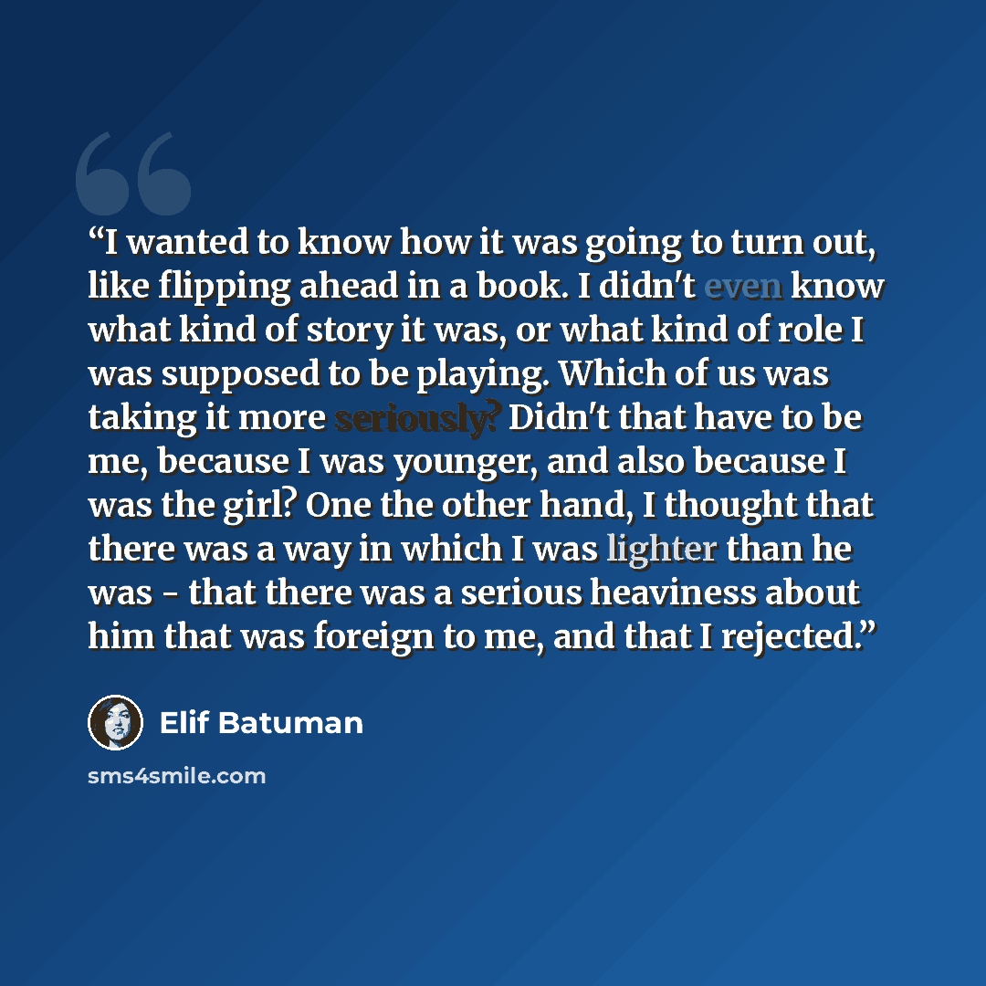“I wanted to know how it was going to turn out, like flipping ahead in a book. I didn't even know what kind of story it was, or what kind of role I was supposed to be playing. Which of us was taking it more seriously? Didn't that have to be me, because I was younger, and also because I was the…” quote by Elif Batuman