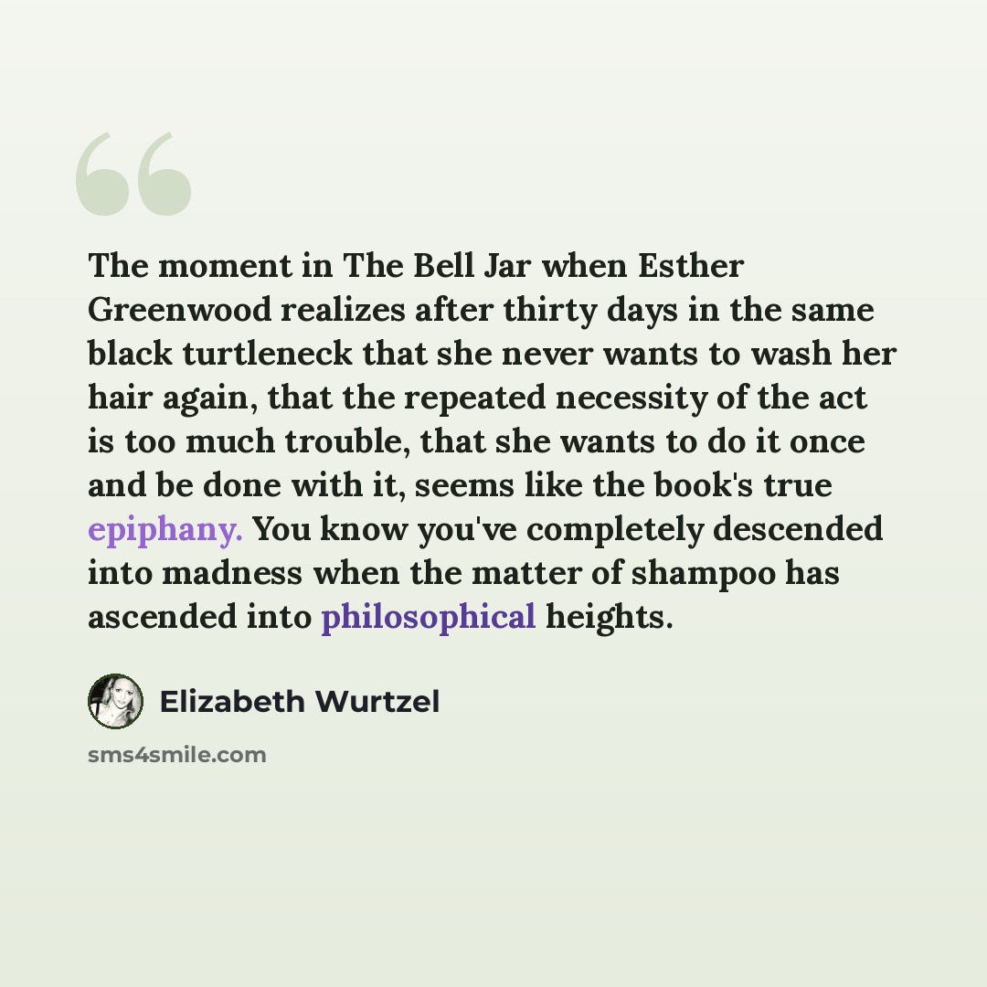 “The moment in The Bell Jar when Esther Greenwood realizes after thirty days in the same black turtleneck that she never wants to wash her hair again, that the repeated necessity of the act is too much trouble, that she wants to do it once and be done with it, seems like the book's true epiphany…” quote by Elizabeth Wurtzel