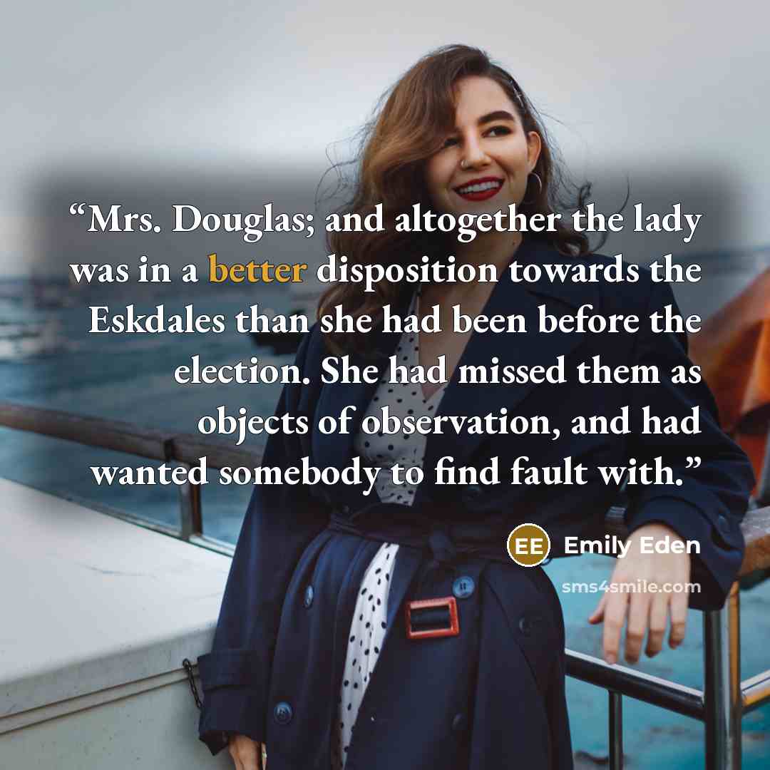 “Mrs. Douglas; and altogether the lady was in a better disposition towards the Eskdales than she had been before the election. She had missed them as objects of observation, and had wanted somebody to find fault with.” quote by Emily Eden