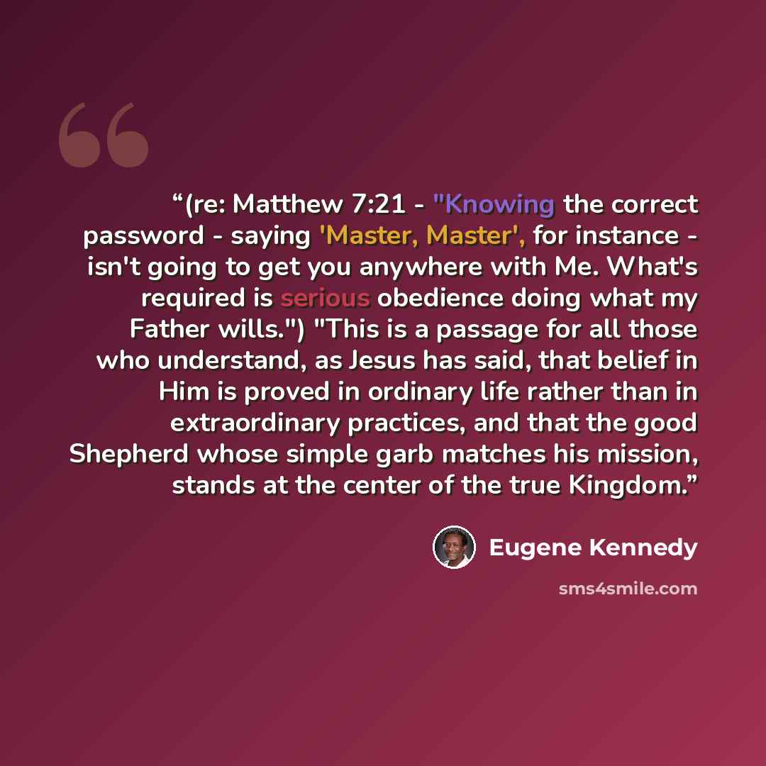 “(re: Matthew 7:21 - "Knowing the correct password - saying 'Master, Master', for instance - isn't going to get you anywhere with Me. What's required is serious obedience doing what my Father wills.") "This is a passage for all those who understand, as Jesus has said, that belief in Him is proved…” quote by Eugene Kennedy