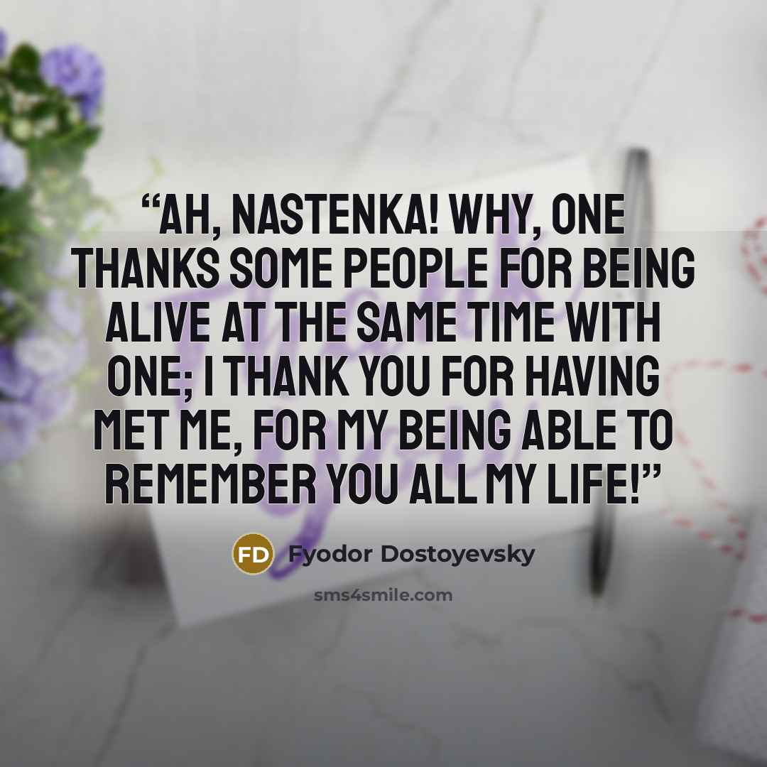 “Ah, Nastenka! Why, one thanks some people for being alive at the same time with one; I thank you for having met me, for my being able to remember you all my life!” quote by Fyodor Dostoyevsky