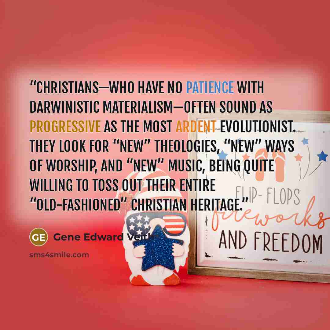 “Christians—who have no patience with Darwinistic materialism—often sound as progressive as the most ardent evolutionist. They look for “new” theologies, “new” ways of worship, and “new” music, being quite willing to toss out their entire “old-fashioned” Christian heritage.” quote by Gene Edward Veith