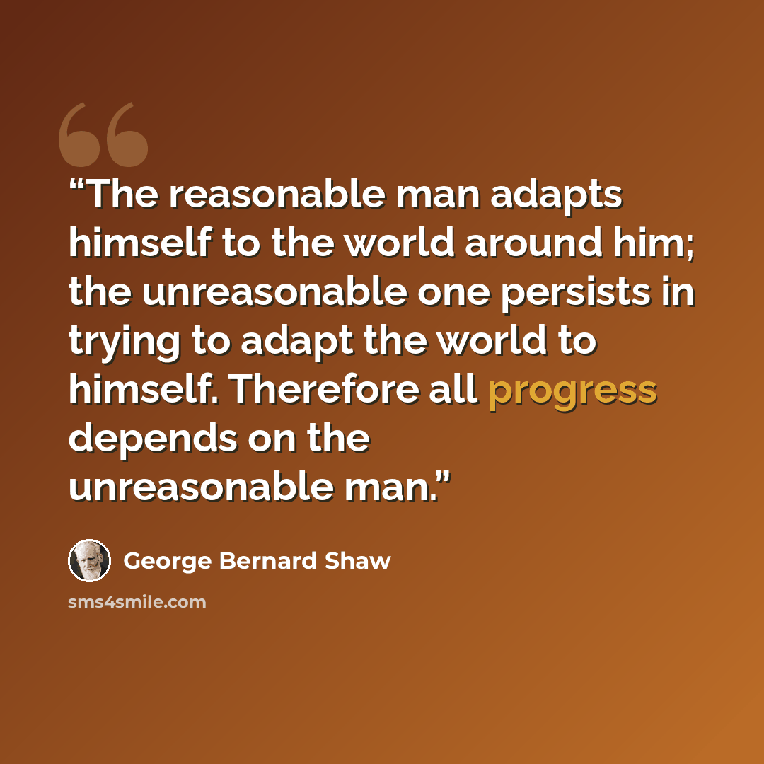 “The reasonable man adapts himself to the world around him; the unreasonable one persists in trying to adapt the world to himself. Therefore all progress depends on the unreasonable man.” quote by George Bernard Shaw