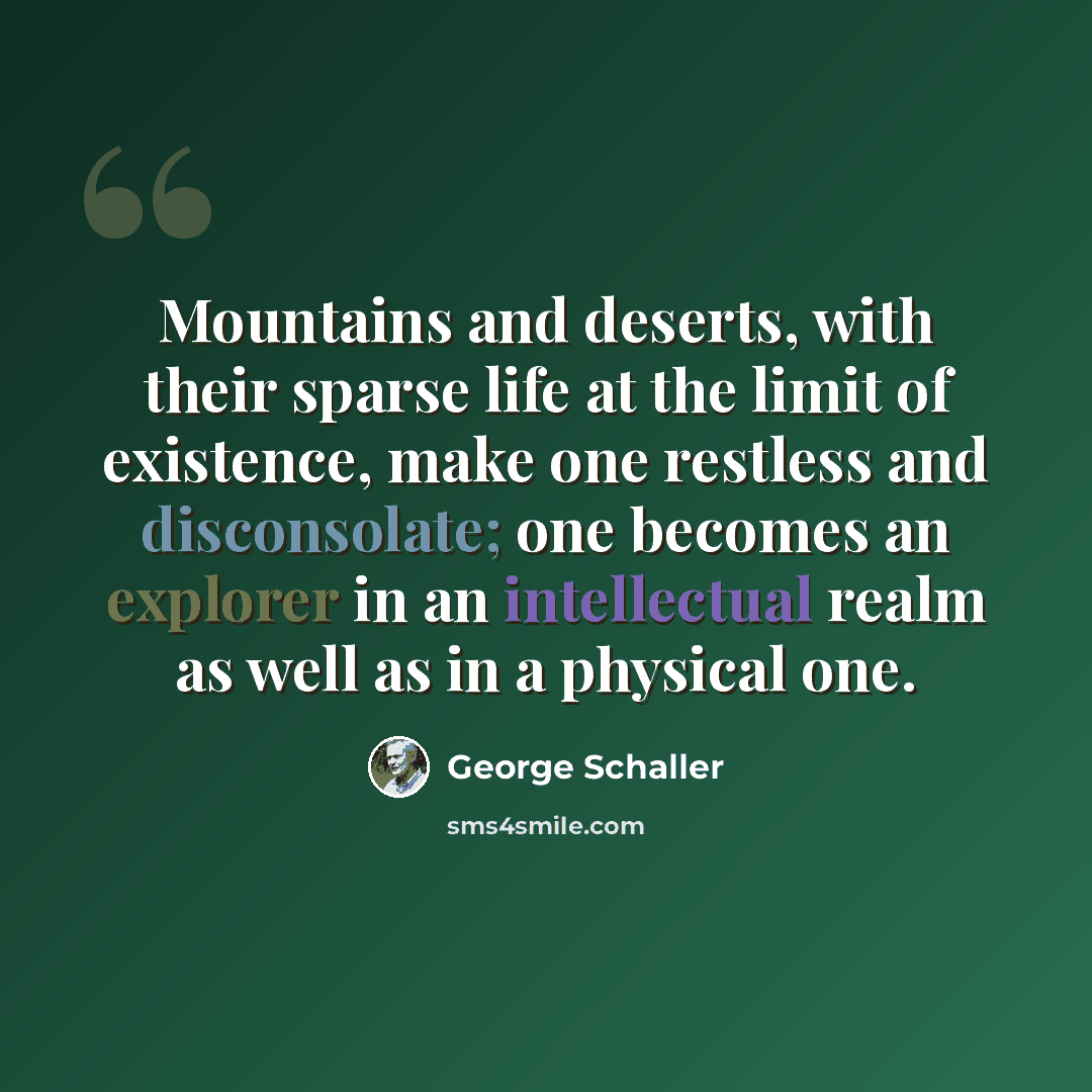 “Mountains and deserts, with their sparse life at the limit of existence, make one restless and disconsolate; one becomes an explorer in an intellectual realm as well as in a physical one.” quote by George Schaller