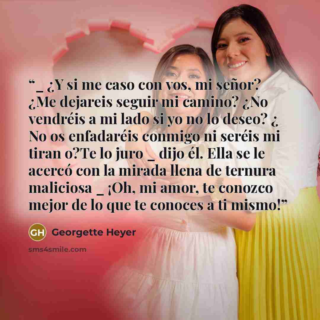 “_ ¿Y si me caso con vos, mi señor? ¿Me dejareis seguir mi camino? ¿No vendréis a mi lado si yo no lo deseo? ¿ No os enfadaréis conmigo ni seréis mi tiran o?Te lo juro _ dijo él. Ella se le acercó con la mirada llena de ternura maliciosa _ ¡Oh, mi amor, te conozco mejor de lo que te conoces a ti…” quote by Georgette Heyer