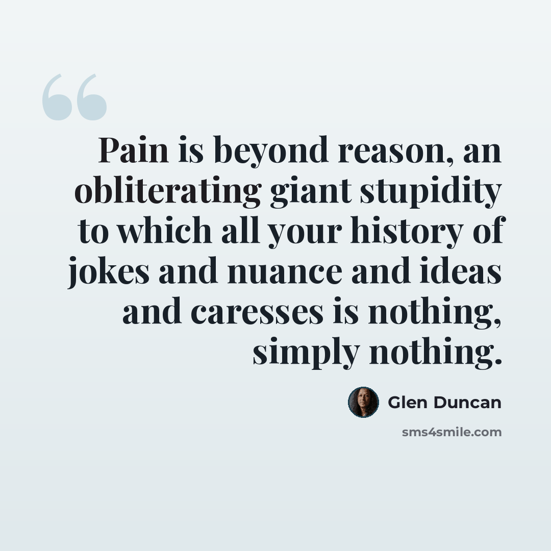 “Pain is beyond reason, an obliterating giant stupidity to which all your history of jokes and nuance and ideas and caresses is nothing, simply nothing.” quote by Glen Duncan