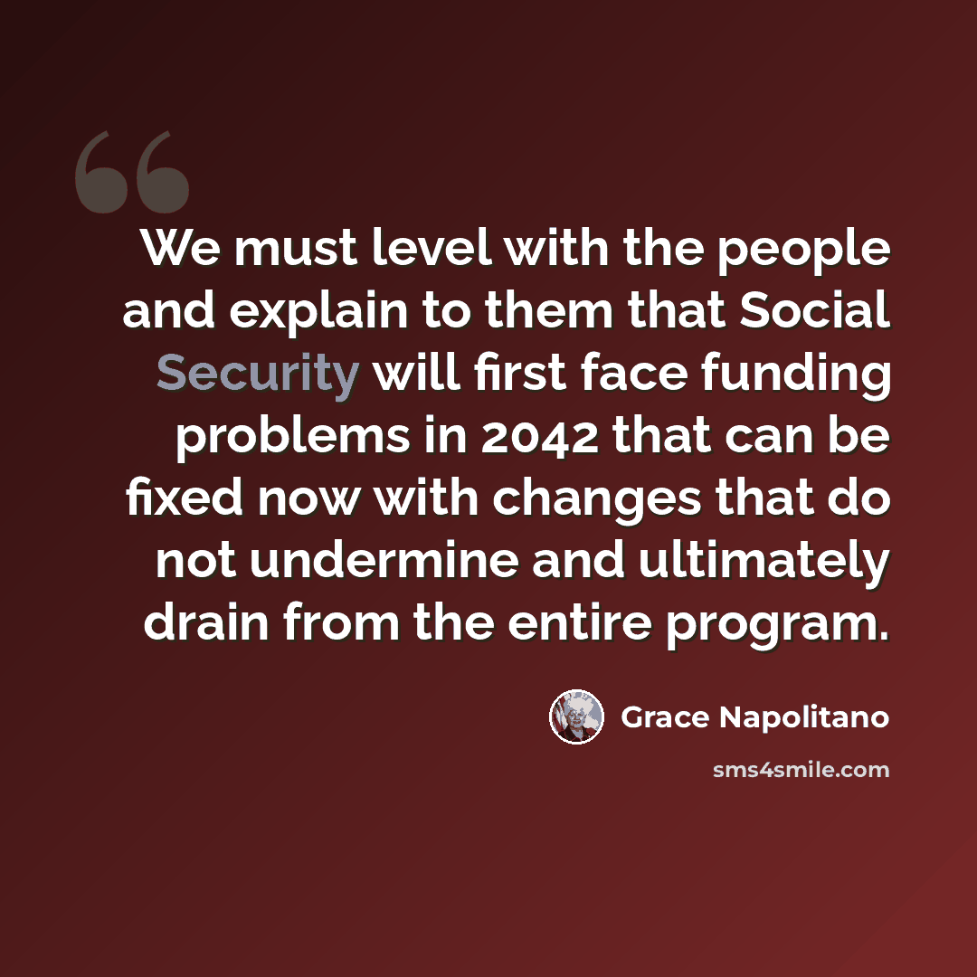 “We must level with the people and explain to them that Social Security will first face funding problems in 2042 that can be fixed now with changes that do not undermine and ultimately drain from the entire program.” quote by Grace Napolitano