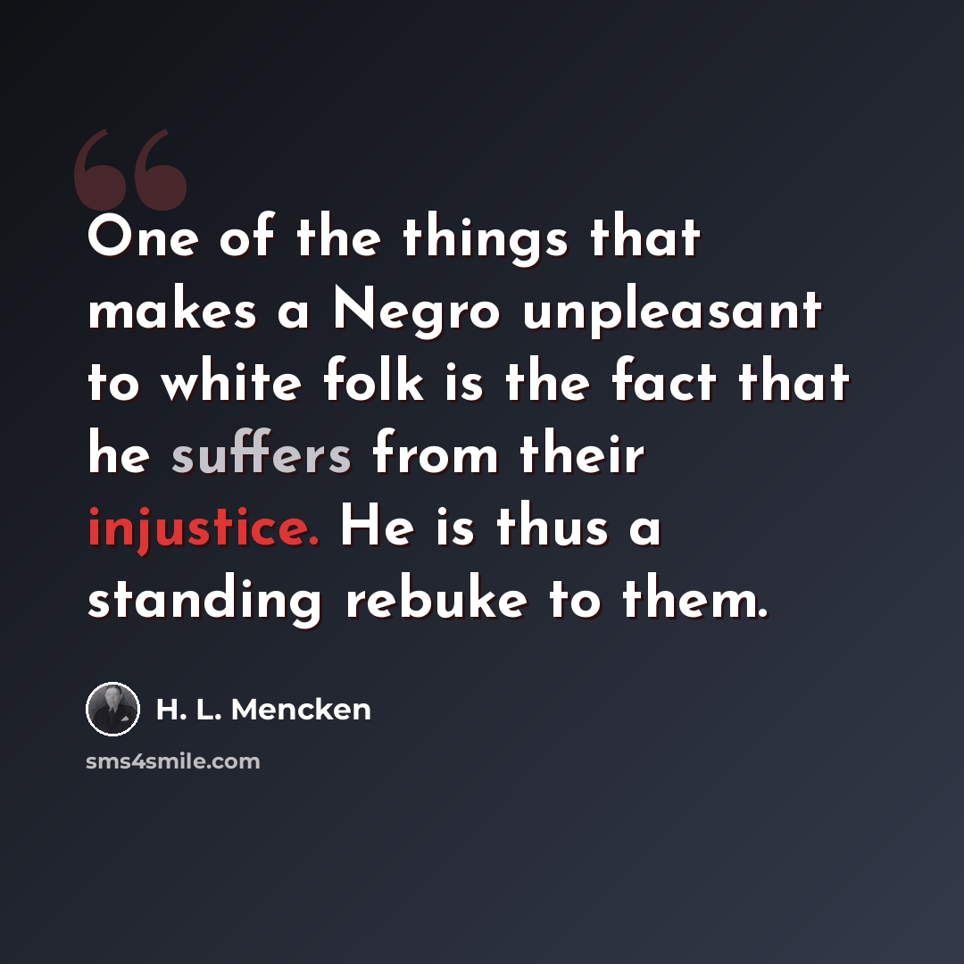 “One of the things that makes a Negro unpleasant to white folk is the fact that he suffers from their injustice. He is thus a standing rebuke to them.” quote by H. L. Mencken