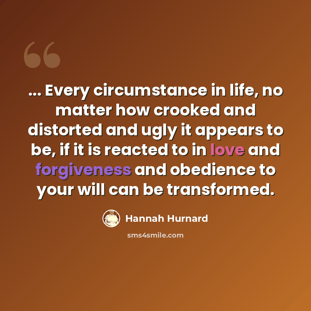 “... Every circumstance in life, no matter how crooked and distorted and ugly it appears to be, if it is reacted to in love and forgiveness and obedience to your will can be transformed.” quote by Hannah Hurnard