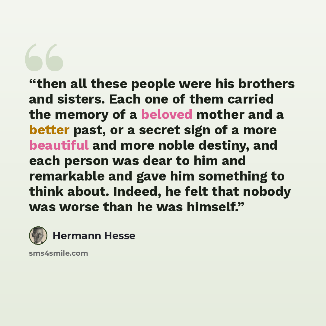 “then all these people were his brothers and sisters. Each one of them carried the memory of a beloved mother and a better past, or a secret sign of a more beautiful and more noble destiny, and each person was dear to him and remarkable and gave him something to think about. Indeed, he felt that…” quote by Hermann Hesse