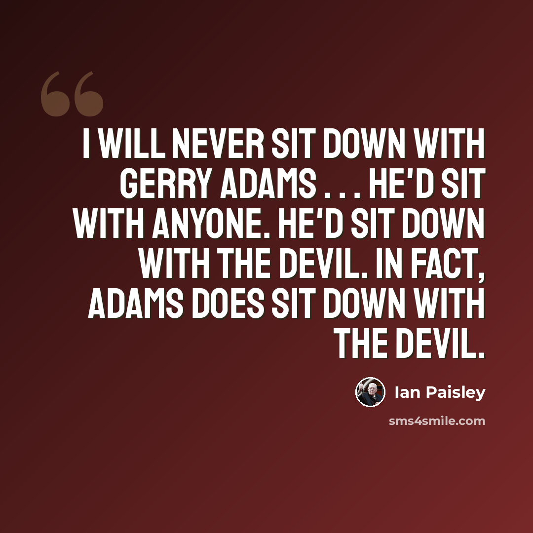 “I will never sit down with Gerry Adams . . . he'd sit with anyone. He'd sit down with the devil. In fact, Adams does sit down with the devil.” quote by Ian Paisley