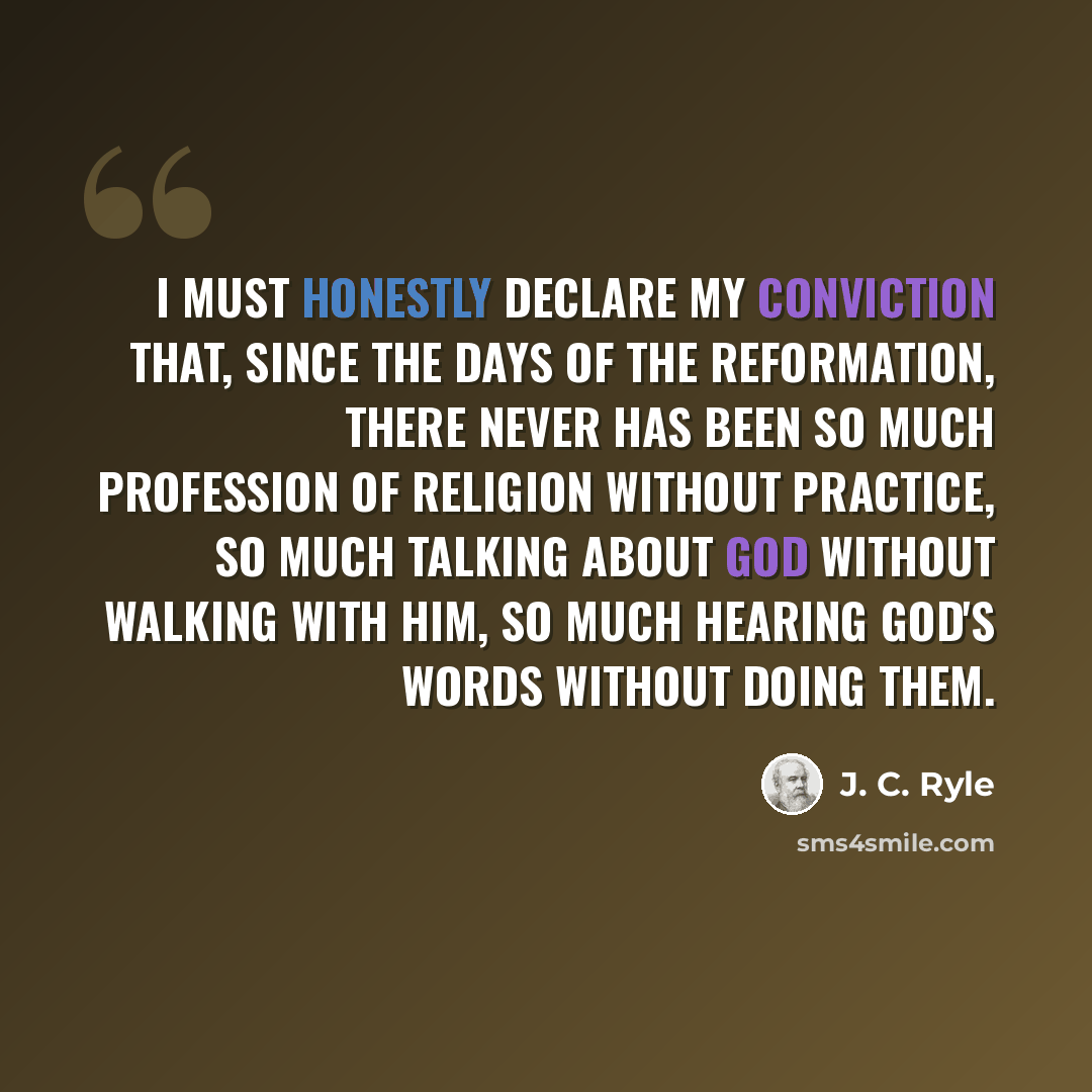 “I must honestly declare my conviction that, since the days of the Reformation, there never has been so much profession of religion without practice, so much talking about God without walking with Him, so much hearing God's words without doing them.” quote by J. C. Ryle