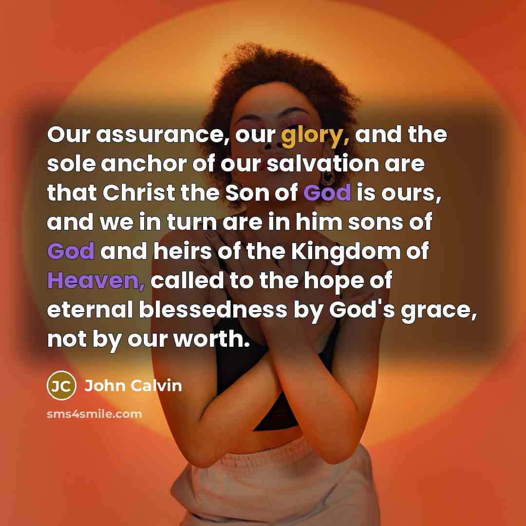 “Our assurance, our glory, and the sole anchor of our salvation are that Christ the Son of God is ours, and we in turn are in him sons of God and heirs of the Kingdom of Heaven, called to the hope of eternal blessedness by God's grace, not by our worth.” quote by John Calvin