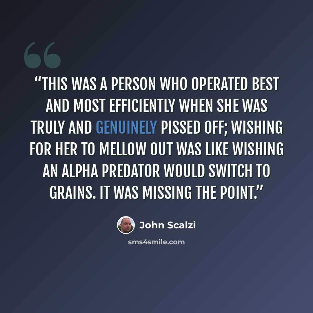 “This was a person who operated best and most efficiently when she was truly and genuinely pissed off; wishing for her to mellow out was like wishing an alpha predator would switch to grains. It was missing the point.” quote by John Scalzi