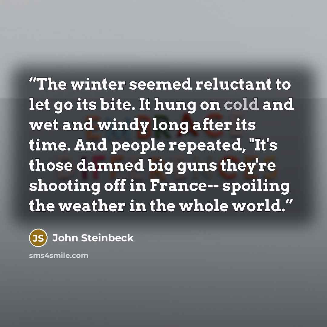 “The winter seemed reluctant to let go its bite. It hung on cold and wet and windy long after its time. And people repeated, "It's those damned big guns they're shooting off in France-- spoiling the weather in the whole world.” quote by John Steinbeck