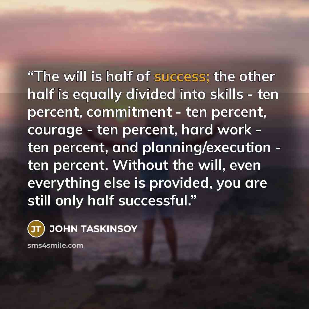 “The will is half of success; the other half is equally divided into skills - ten percent, commitment - ten percent, courage - ten percent, hard work - ten percent, and planning/execution - ten percent. Without the will, even everything else is provided, you are still only half successful.” quote by JOHN TASKINSOY