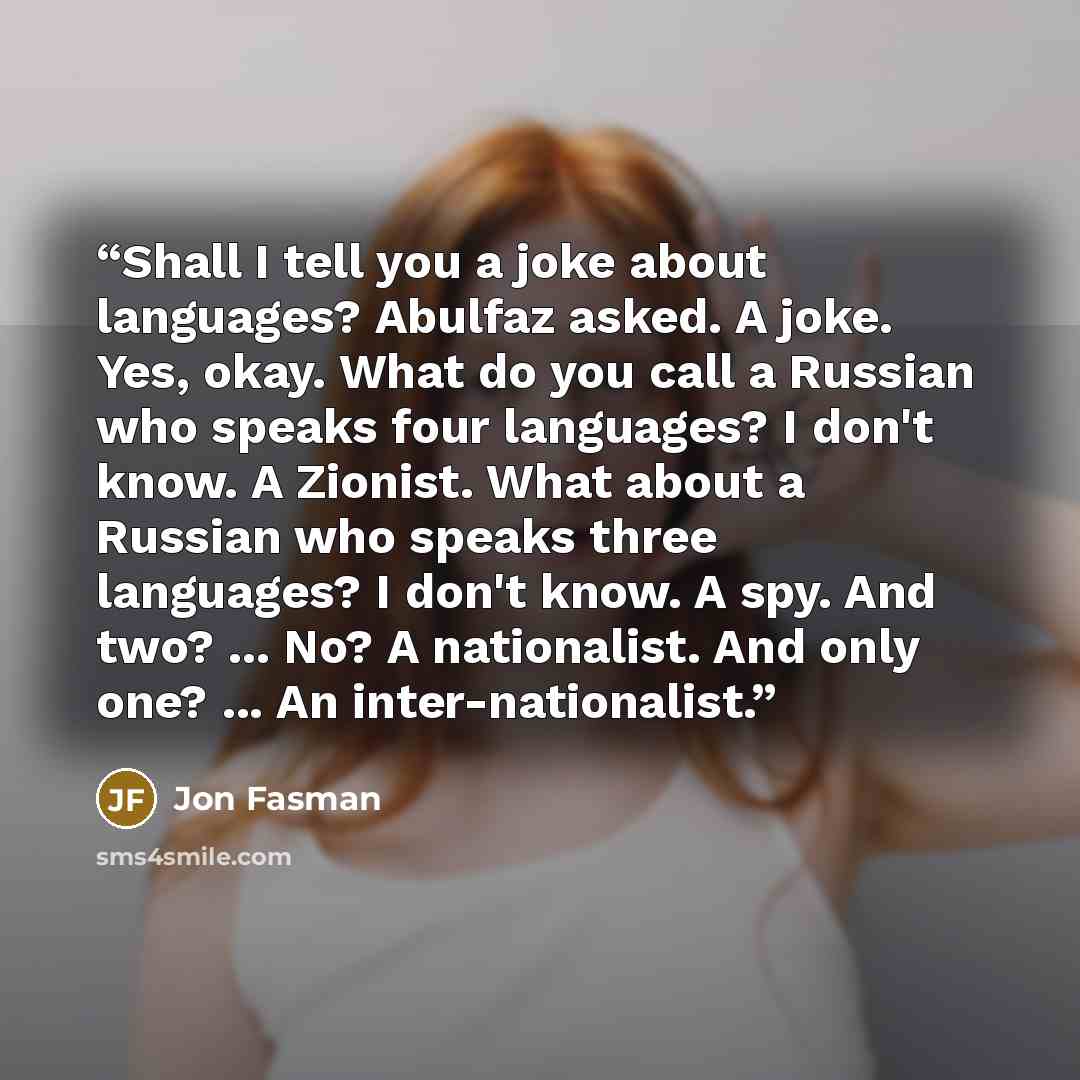 “Shall I tell you a joke about languages? Abulfaz asked. A joke. Yes, okay. What do you call a Russian who speaks four languages? I don't know. A Zionist. What about a Russian who speaks three languages? I don't know. A spy. And two? ... No? A nationalist. And only one? ... An inter-nationalist.” quote by Jon Fasman