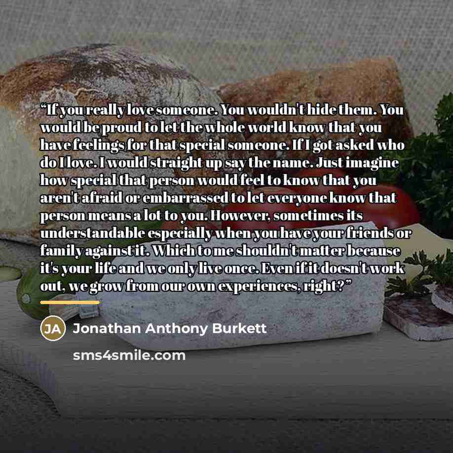 “If you really love someone. You wouldn't hide them. You would be proud to let the whole world know that you have feelings for that special someone. If I got asked who do I love. I would straight up say the name. Just imagine how special that person would feel to know that you aren't afraid or…” quote by Jonathan Anthony Burkett