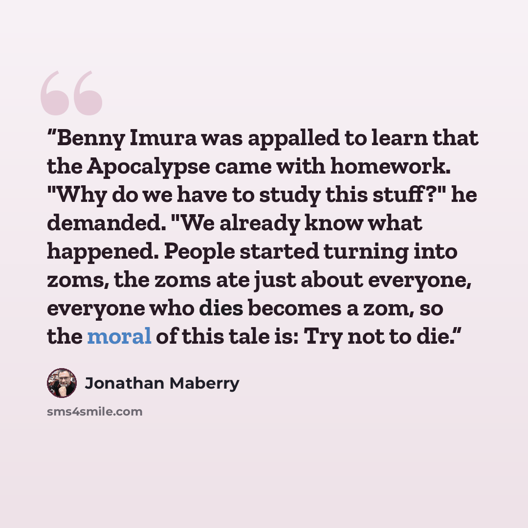 “Benny Imura was appalled to learn that the Apocalypse came with homework. "Why do we have to study this stuff?" he demanded. "We already know what happened. People started turning into zoms, the zoms ate just about everyone, everyone who dies becomes a zom, so the moral of this tale is: Try not to…” quote by Jonathan Maberry