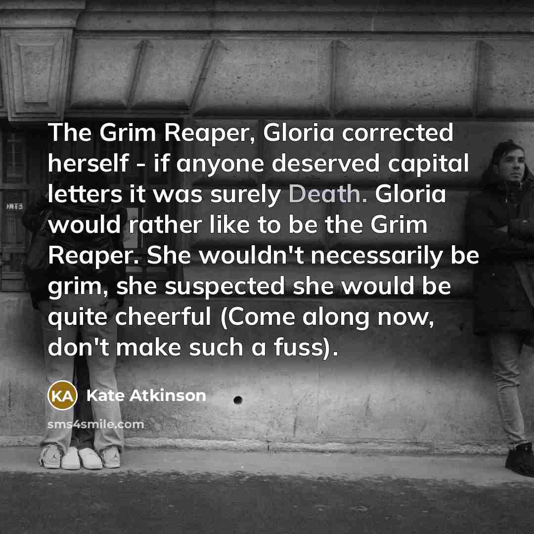 “The Grim Reaper, Gloria corrected herself - if anyone deserved capital letters it was surely Death. Gloria would rather like to be the Grim Reaper. She wouldn't necessarily be grim, she suspected she would be quite cheerful (Come along now, don't make such a fuss).” quote by Kate Atkinson