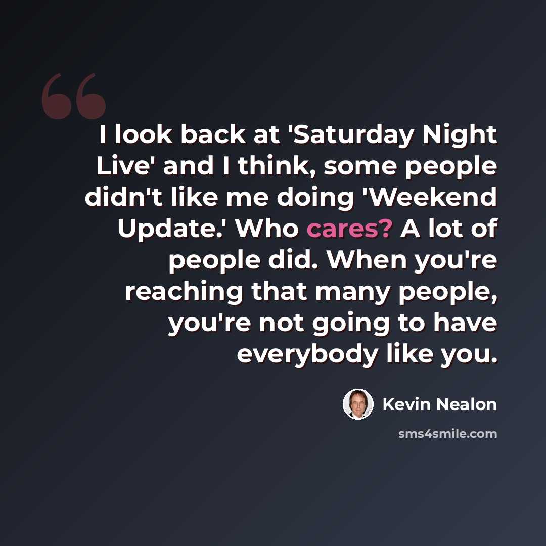“I look back at 'Saturday Night Live' and I think, some people didn't like me doing 'Weekend Update.' Who cares? A lot of people did. When you're reaching that many people, you're not going to have everybody like you.” quote by Kevin Nealon