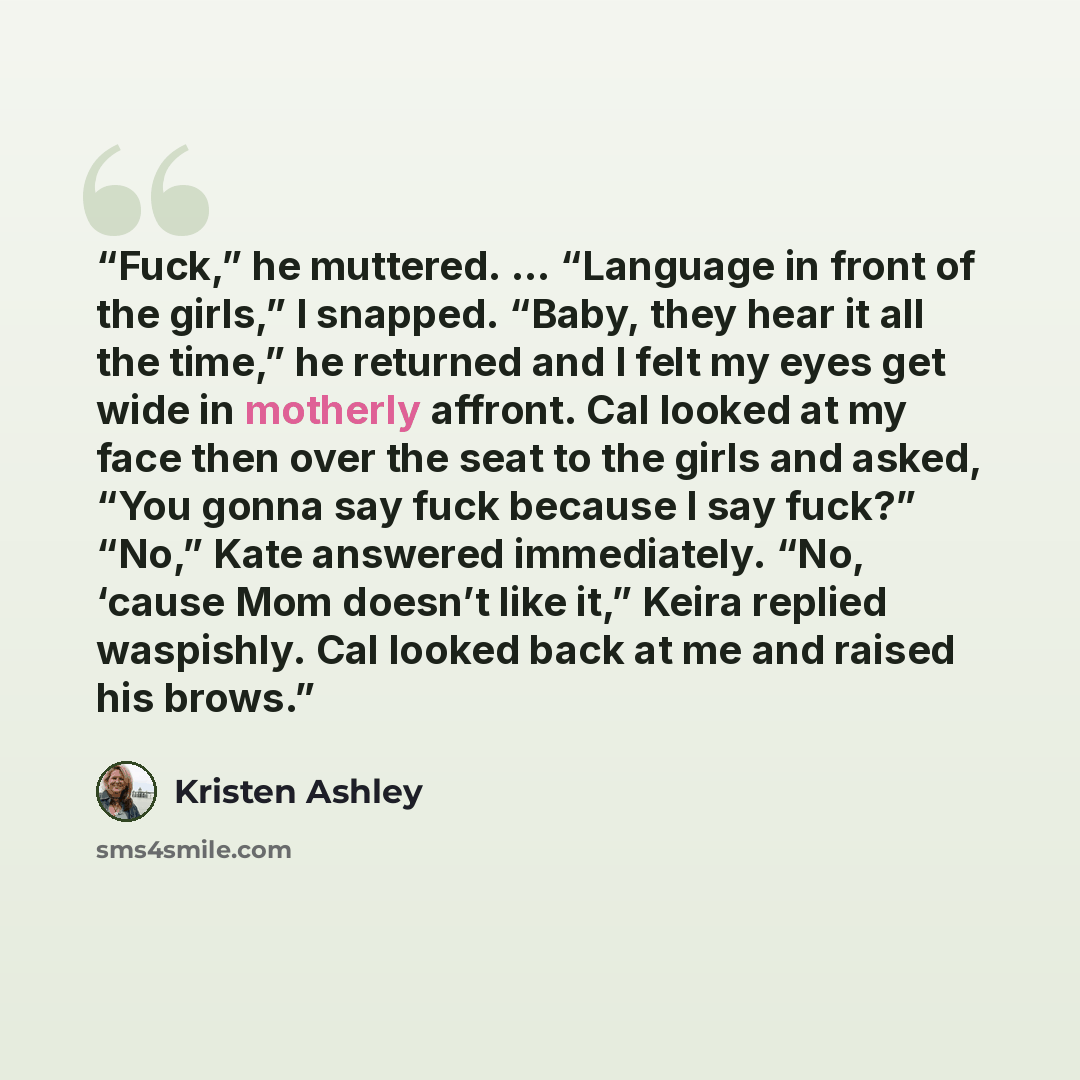 “Fuck,” he muttered. … “Language in front of the girls,” I snapped. “Baby, they hear it all the time,” he returned and I felt my eyes get wide in motherly affront. Cal looked at my face then over the seat to the girls and asked, “You gonna say fuck because I say fuck?” “No,” Kate answered…” quote by Kristen Ashley