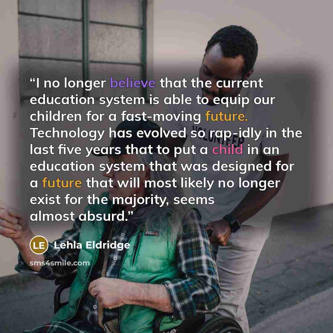 “I no longer believe that the current education system is able to equip our children for a fast-moving future. Technology has evolved so rap-idly in the last five years that to put a child in an education system that was designed for a future that will most likely no longer exist for the majority…” quote by Lehla Eldridge