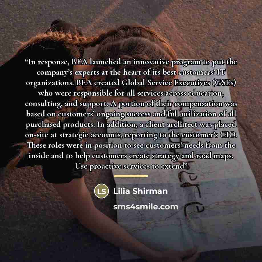 “In response, BEA launched an innovative program to put the company’s experts at the heart of its best customers’ IT organizations. BEA created Global Service Executives (GSEs) who were responsible for all services across education, consulting, and support. A portion of their compensation was based…” quote by Lilia Shirman