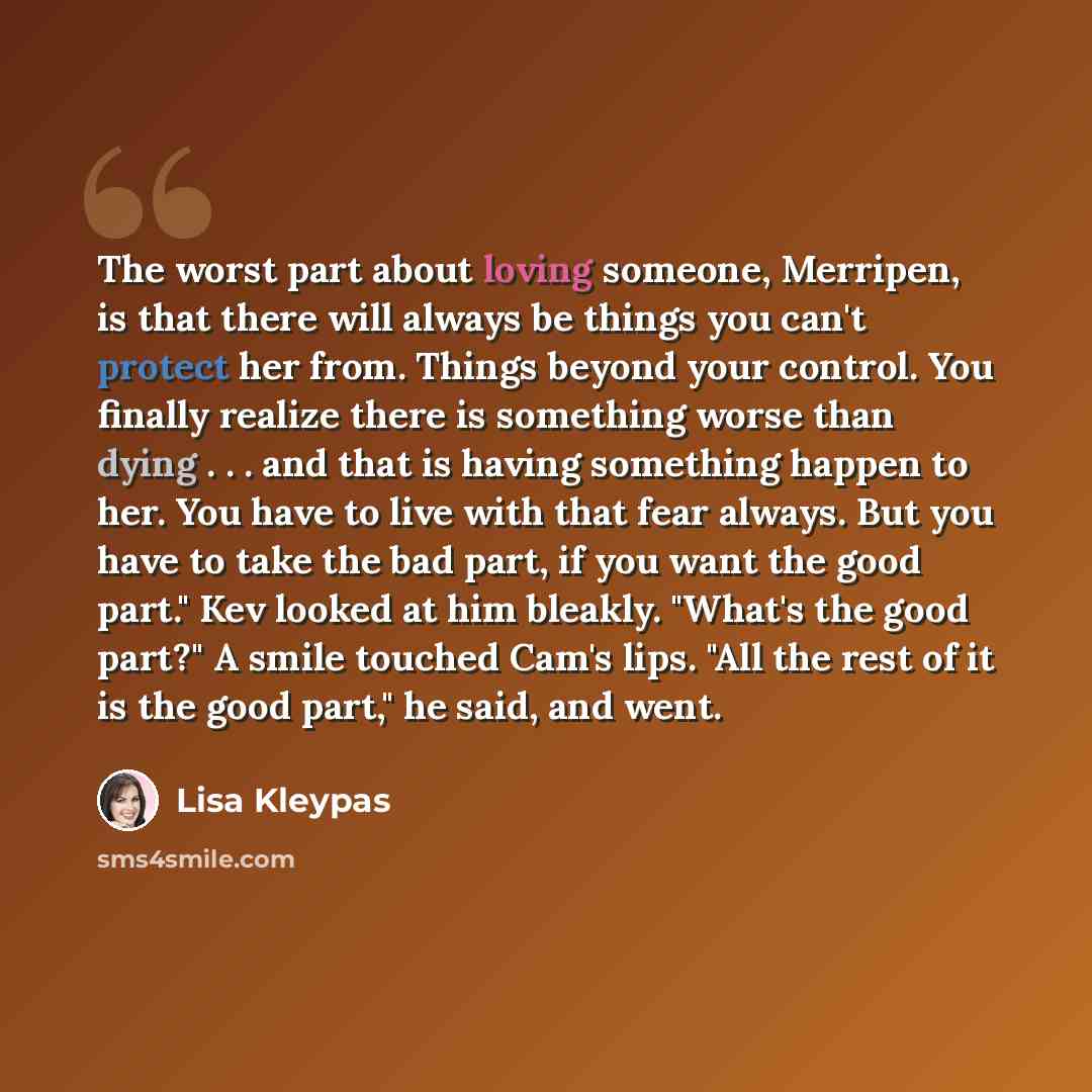 “The worst part about loving someone, Merripen, is that there will always be things you can't protect her from. Things beyond your control. You finally realize there is something worse than dying . . . and that is having something happen to her. You have to live with that fear always. But you have…” quote by Lisa Kleypas