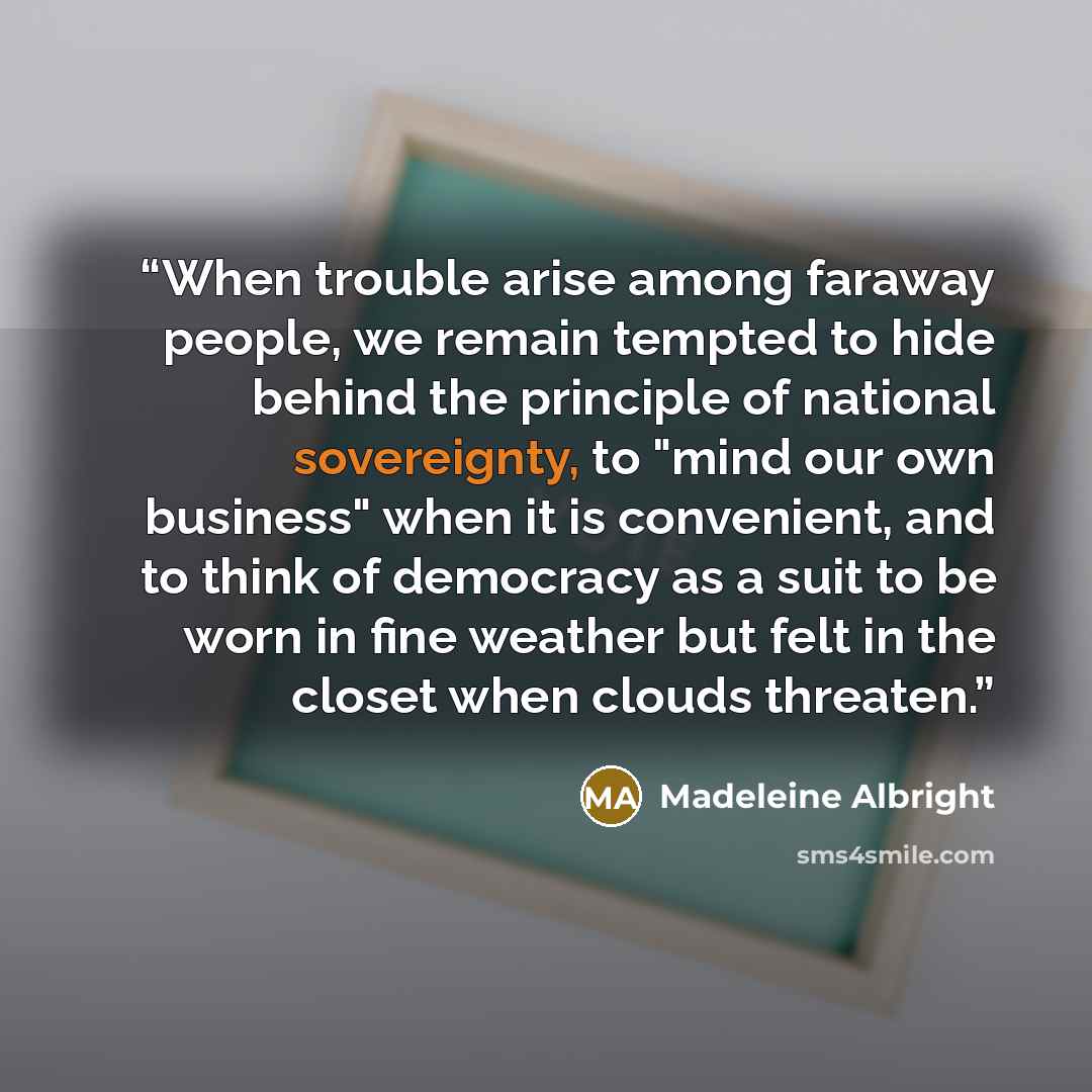 “When trouble arise among faraway people, we remain tempted to hide behind the principle of national sovereignty, to "mind our own business" when it is convenient, and to think of democracy as a suit to be worn in fine weather but felt in the closet when clouds threaten.” quote by Madeleine Albright