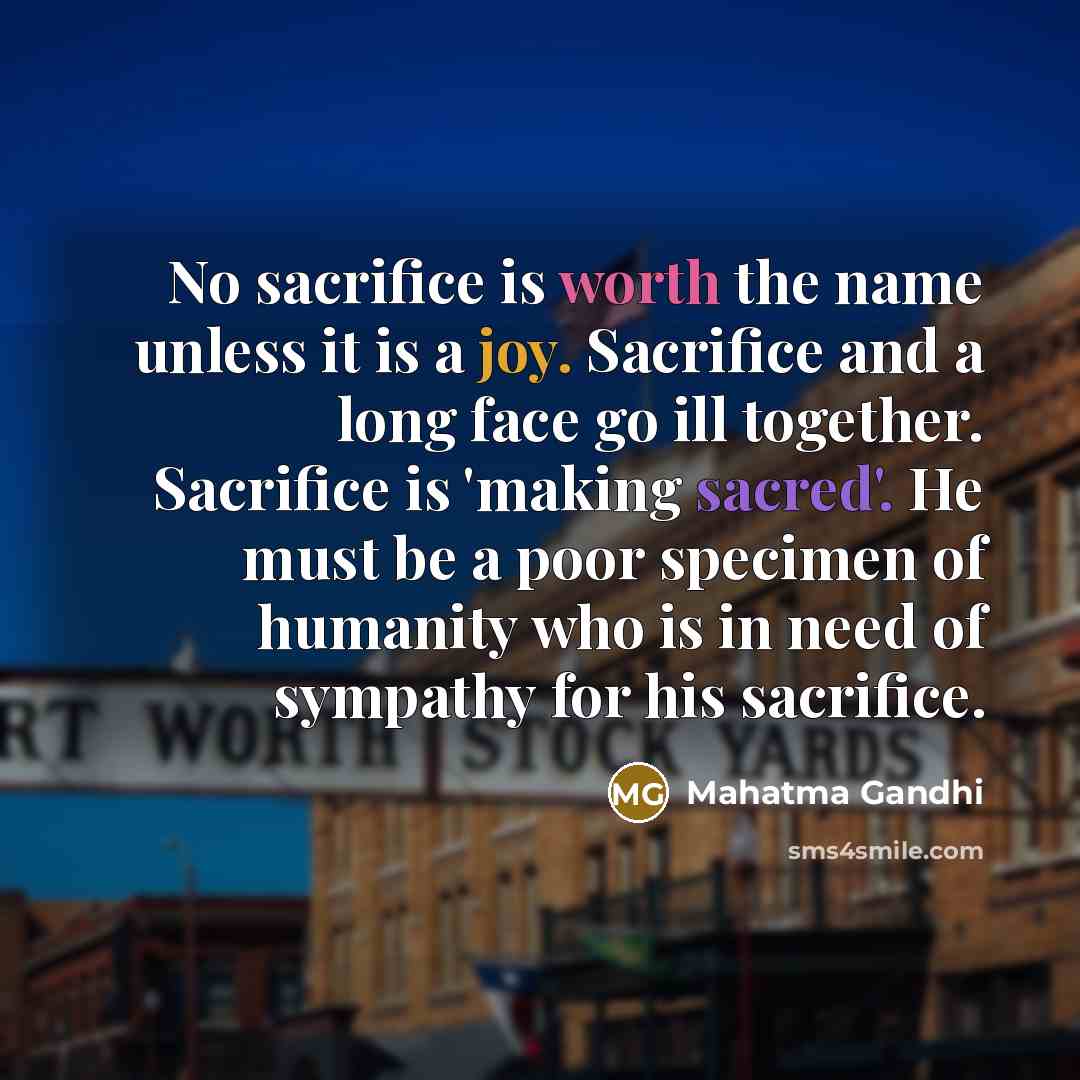 “No sacrifice is worth the name unless it is a joy. Sacrifice and a long face go ill together. Sacrifice is 'making sacred'. He must be a poor specimen of humanity who is in need of sympathy for his sacrifice.” quote by Mahatma Gandhi