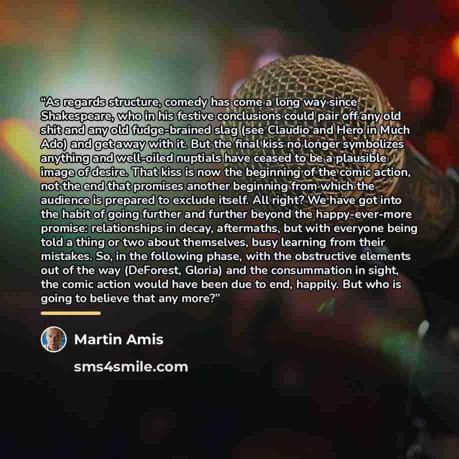 “As regards structure, comedy has come a long way since Shakespeare, who in his festive conclusions could pair off any old shit and any old fudge-brained slag (see Claudio and Hero in Much Ado) and get away with it. But the final kiss no longer symbolizes anything and well-oiled nuptials have…” quote by Martin Amis