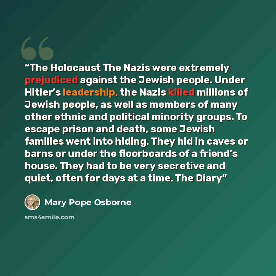 “The Holocaust The Nazis were extremely prejudiced against the Jewish people. Under Hitler’s leadership, the Nazis killed millions of Jewish people, as well as members of many other ethnic and political minority groups. To escape prison and death, some Jewish families went into hiding. They hid in…” quote by Mary Pope Osborne