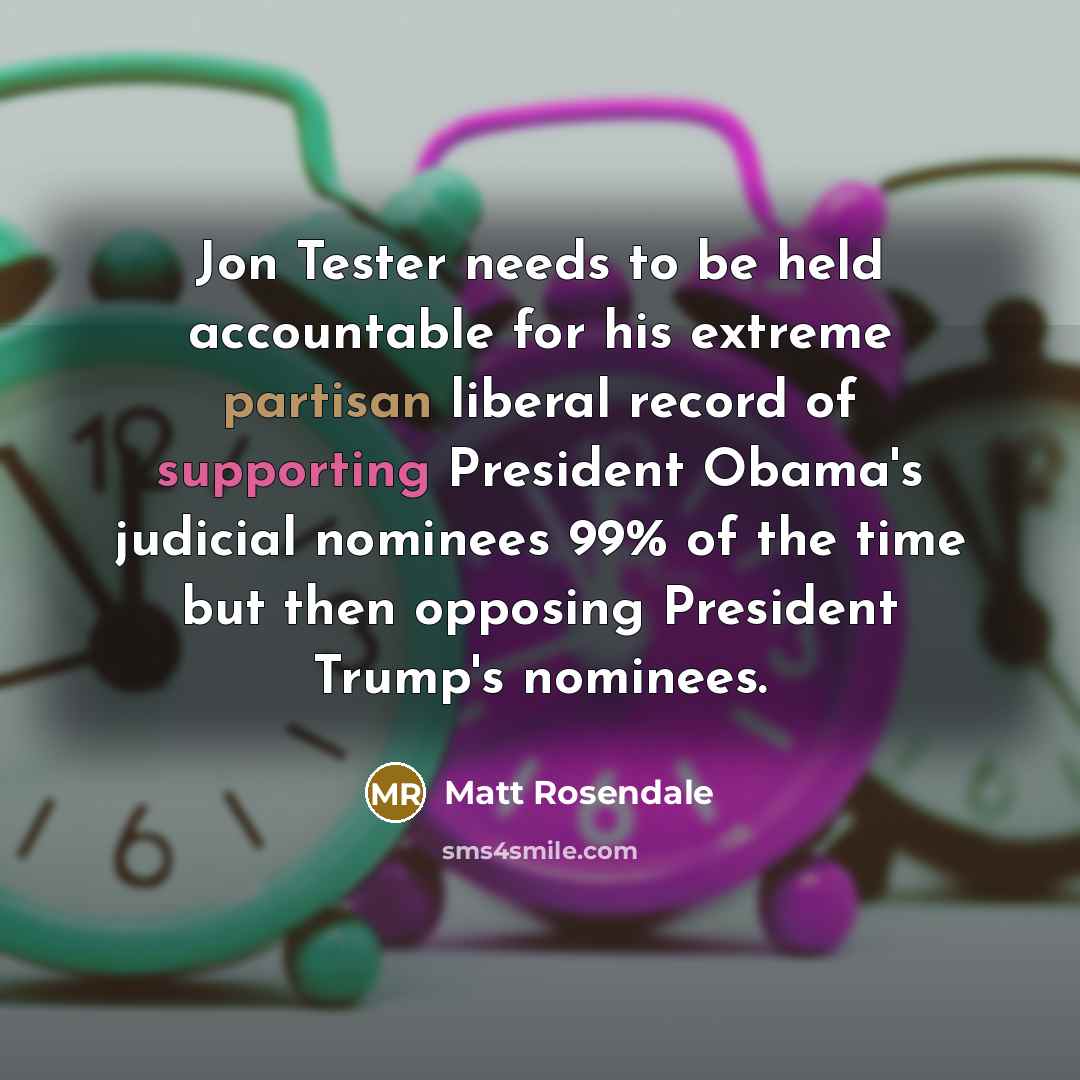 “Jon Tester needs to be held accountable for his extreme partisan liberal record of supporting President Obama's judicial nominees 99% of the time but then opposing President Trump's nominees.” quote by Matt Rosendale