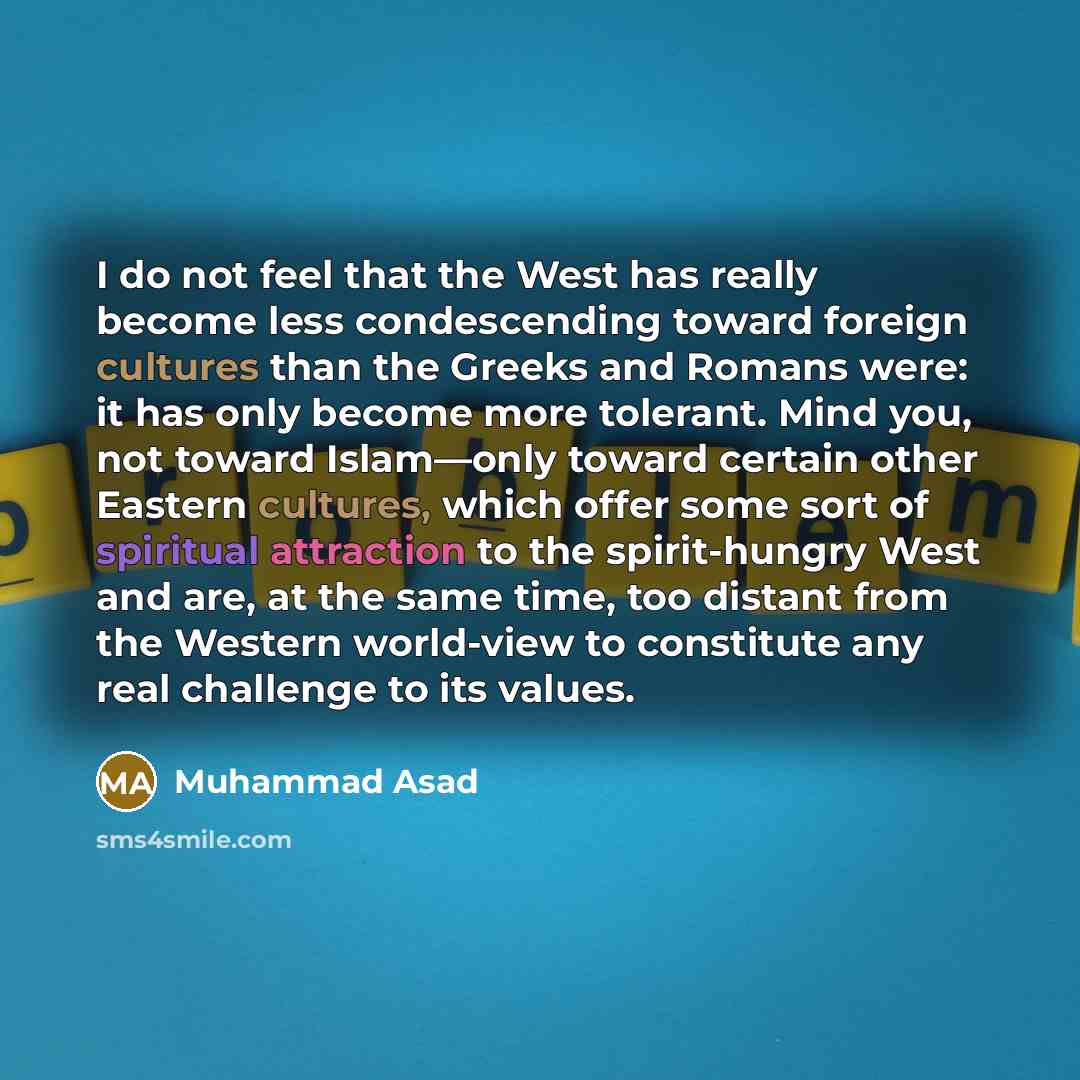 “I do not feel that the West has really become less condescending toward foreign cultures than the Greeks and Romans were: it has only become more tolerant. Mind you, not toward Islam—only toward certain other Eastern cultures, which offer some sort of spiritual attraction to the spirit-hungry West…” quote by Muhammad Asad