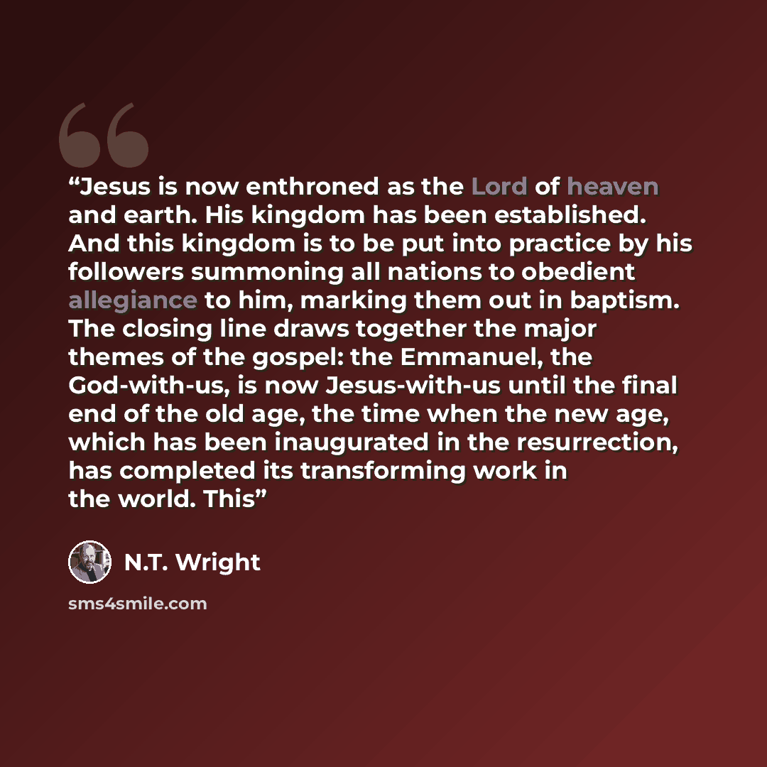 “Jesus is now enthroned as the Lord of heaven and earth. His kingdom has been established. And this kingdom is to be put into practice by his followers summoning all nations to obedient allegiance to him, marking them out in baptism. The closing line draws together the major themes of the gospel…” quote by N.T. Wright