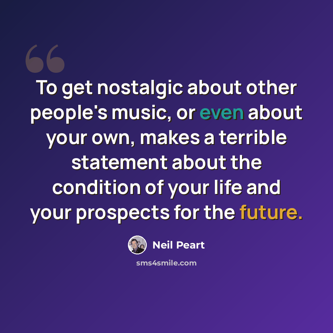 “To get nostalgic about other people's music, or even about your own, makes a terrible statement about the condition of your life and your prospects for the future.” quote by Neil Peart
